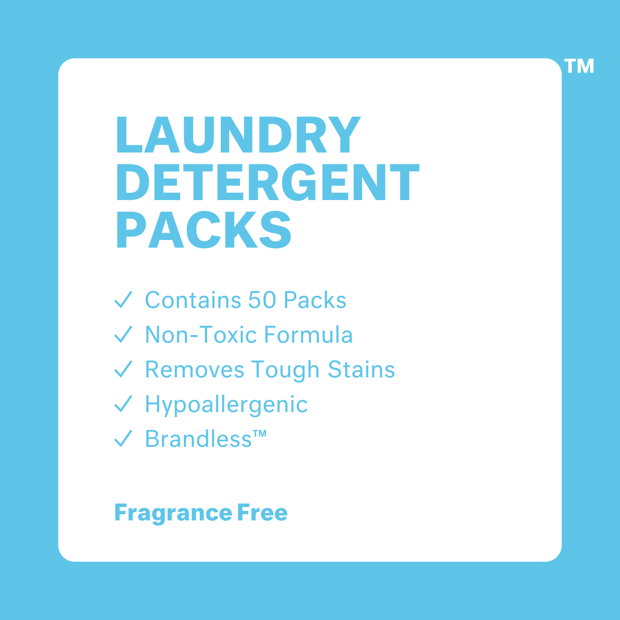 Tub shown with two packs in front. Laundry Detergent Packs: Fragrance Free. Contains 50 packs. Non-toxic formula. Removes tough stains. Hypoallergenic. Brandless. NET WT 26.4 OZ (1 LB 10.4 OZ)