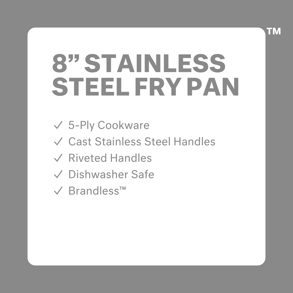 8 inch stainless steel fry pan. 5-ply cookware. Cast stainless steel handles. Riveted Handles. Dishwasher safe. Brandless.